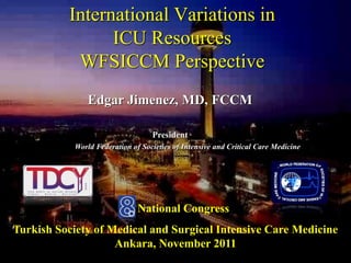 International Variations in 
ICU Resources 
WFSICCM Perspective 
Edgar Jimenez, MD, FCCM 
President 
World Federation of Societies of Intensive and Critical Care Medicine 
8th National Congress 
Turkish Society of Medical and Surgical Intensive Care Medicine 
Ankara, November 2011 
 
