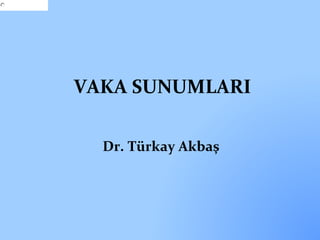 VAKA SUNUMLARI 
Dr. Türkay Akbaş 
 