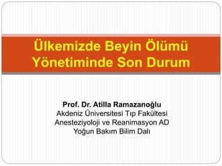 Ülkemizde Beyin Ölümü 
Yönetiminde Son Durum 
Prof. Dr. Atilla Ramazanoğlu 
Akdeniz Üniversitesi Tıp Fakültesi 
Anesteziyoloji ve Reanimasyon AD 
Yoğun Bakım Bilim Dalı 
 