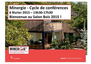 MINERGIE®	
  –	
  Salon	
  Bois|	
  6	
  février	
  2015 	
   	
   	
   	
   	
  www.minergie.ch	
  
Minergie	
  -­‐	
  Cycle	
  de	
  conférences	
  
6	
  février	
  2015	
  –	
  13h30-­‐17h30	
  
Bienvenue	
  au	
  Salon	
  Bois	
  2015	
  !	
  
 
