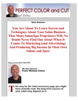 Salon Business


  You Are About To Learn Secrets and
 Techniques About Your Salon Business
That Many Salon/Spa Proprietors Will, No
  Doubt Never Find Out About When It
 Comes To Marketing (and Advertising)
And Producing Big Income In Their Own
           Salons and Spas!


Friday, June 04, 2010 12:00:16 AM




                     RE: Salon Business
                     From: Michael Colosi




           his may be the most necessary page you might
           have actually read, the long term success of
           your salon may depend on it.
 