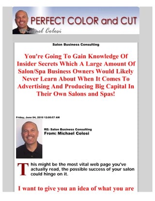 Salon Business Consulting


   You're Going To Gain Knowledge Of
Insider Secrets Which A Large Amount Of
Salon/Spa Business Owners Would Likely
  Never Learn About When It Comes To
Advertising And Producing Big Capital In
       Their Own Salons and Spas!


Friday, June 04, 2010 12:00:57 AM




                     RE: Salon Business Consulting
                     From: Michael Colosi




           his might be the most vital web page you've
           actually read, the possible success of your salon
           could hinge on it.


 I want to give you an idea of what you are
 