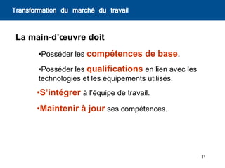 11
La main-d’œuvre doit
•Posséder les compétences de base.
•Posséder les qualifications en lien avec les
technologies et les équipements utilisés.
•Maintenir à jour ses compétences.
Transformation du marché du travail
•S’intégrer à l’équipe de travail.
 