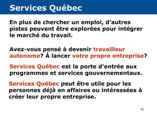 12
Services Québec
En plus de chercher un emploi, d’autres
pistes peuvent être explorées pour intégrer
le marché du travail.
Avez-vous pensé à devenir travailleur
autonome? À lancer votre propre entreprise?
Services Québec est la porte d’entrée aux
programmes et services gouvernementaux.
Services Québec peut être utile pour les
personnes déjà en affaires ou intéressées à
créer leur propre entreprise.
 