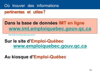 13
Où trouver des informations
pertinentes et utiles?
www.emploiquebec.gouv.qc.ca
Sur le site d’Emploi-Québec
Dans la base de données IMT en ligne
www.imt.emploiquebec.gouv.qc.ca
Au kiosque d’Emploi-Québec
http://www.imt.emploiquebec.gouv.qc.ca/
 