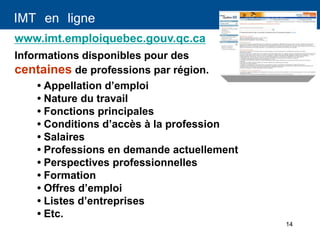 14
IMT en ligne
Informations disponibles pour des
centaines de professions par région.
www.imt.emploiquebec.gouv.qc.ca
• Appellation d’emploi
• Nature du travail
• Fonctions principales
• Conditions d’accès à la profession
• Salaires
• Professions en demande actuellement
• Perspectives professionnelles
• Formation
• Offres d’emploi
• Listes d’entreprises
• Etc.
 