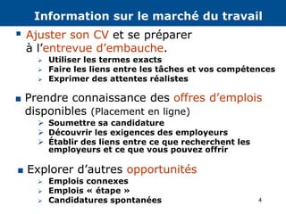 4
 Explorer d’autres opportunités
 Emplois connexes
 Emplois « étape »
 Candidatures spontanées
 Prendre connaissance des offres d’emplois
disponibles (Placement en ligne)
 Soumettre sa candidature
 Découvrir les exigences des employeurs
 Établir des liens entre ce que recherchent les
employeurs et ce que vous pouvez offrir
 Utiliser les termes exacts
 Faire les liens entre les tâches et vos compétences
 Exprimer des attentes réalistes
 Ajuster son CV et se préparer
à l’entrevue d’embauche.
Information sur le marché du travail
 