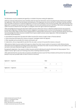 Calibre Commercial Insurance Pty Ltd	
Level 9, 11–33 Exhibition Street
Melbourne, VIC 3000
Phone 1300 306 226, Fax 1300 559 936
© Calibre Commercial Insurance Pty Ltd 2015
This Declaration must be completed and signed by or on behalf of all parties making this Application.
I/We have read and understood the clauses detailed under the Important Information section (including the duty of disclosure) included in
this Application. I/We confirm that the answers and statements in this Application are correct and that no information has been withheld
which may affect the decision to accept this Application or the terms and conditions of any insurance provided. I/We understand that if this
Application is accepted, the insurance cover will be subject to the terms and conditions set out in the Policy. I/We further acknowledge that
Calibre Insurance on behalf of GLA, their agents or employees reserve the right to decline this Application.
I/We acknowledge that the personal information Calibre Insurance collects from me/us is collected on behalf of GLA for the purpose of
processing this Application, fulfilling Calibre Insurance’s obligations in providing services to me/us, for the development of products and
services, and to allow Calibre Insurance and its related entities to market products and services. If I/we do not provide relevant information,
I/we acknowledge that Calibre Insurance on behalf of GLA may be unable to process my/our Application. I/We acknowledge that
information may be disclosed to:
• Intermediaries through which I/we deal with Calibre Insurance (for instance an agent, broker or financial advisor);
• Claims assessment participants (for instance an assessor, investigator and/or loss adjuster);
• Other reputable service providers (for instance mail houses); and
• Underwriters, who are responsible for part/all of the risk under a contract of insurance (for instance a reinsurer).
I/We authorise Calibre Insurance and/or GLA to give to or obtain from other insurers and/or an insurance or credit reference bureau
information from this Application (including sensitive information), information from other insurances held by me/us with Calibre or GLA,
and claims information obtained through the course of the contract.
By signing this Application, I/we consent to Calibre Insurance and GLA collecting and using this information for these purposes. This is
subject to my/our right to opt out of receiving various direct marketing material at any time.
I/We understand that this insurance does not operate until Calibre Insurance issues the Policy Schedule and the premium has been paid
(except for any cover provided under an interim contract of insurance).
Applicant 1 – Signature 			 Date
Applicant 1 – Signature			 Date
/ /
Applicant 2 – Signature 			 Date
Applicant 2 – Signature			 Date / /
DECLARATION
CBRI SBP AF 0116	 10
CBRISBPAF0116
 
