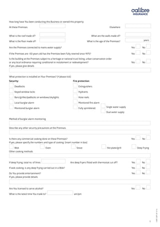 How long have You been conducting this Business or owned this property:
At these Premises	 		 Elsewhere 	
What is the roof made of? 	 	 	 What are the walls made of?
What is the floor made of? 	 	 What is the age of the Premises? years
Are the Premises connected to mains water supply? 	 		 Yes No
If the Premises are >50 years old has the Premises been fully rewired since 1975?		 		 Yes No
Is the building at the Premises subject to a heritage or national trust listing, urban conservation order
or any local ordinance requiring conditional re-instatement or redevelopment?		 Yes No
If yes, please give details
What protection is installed on Your Premises? (please tick)
Security:						 Fire protection:
Deadlocks		 Extinguishers
Keyed window locks		 Hydrants
Bars/grilles/padlocks on windows/skylights	 Hose reels
Local burglar alarm		 Monitored fire alarm
Monitored burglar alarm		 Fully sprinklered:
		
Method of burglar alarm monitoring
Describe any other security precautions at the Premises
Is there any commercial cooking done on these Premises?			 Yes No
If yes, please specify the numbers and type of cooking: (insert number in box)
Wok 	 Oven 	 Stove 	 Hot plate/grill Deep frying
Other cooking methods
If deep frying, total no. of litres Are deep fryers fitted with thermostat cut off? 	 Yes No
If wok cooking, is any deep frying carried out in a Wok?			 Yes No
Do You provide entertainment?			 Yes No
If yes, please provide details
Are You licensed to serve alcohol?			 Yes No
What is the latest time You trade to? am/pm
Single water supply
Dual water supply
CBRI SBP AF 0116	 3
CBRISBPAF0116
 