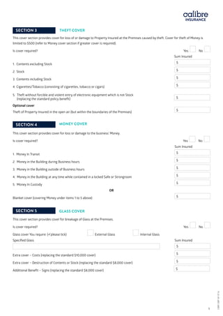 THEFT COVER
This cover section provides cover for loss of or damage to Property Insured at the Premises caused by theft. Cover for theft of Money is
limited to $500 (refer to Money cover section if greater cover is required).
Is cover required?				 Yes No 	
			 		 Sum Insured
1.	 Contents excluding Stock			 	 $
2.	Stock			 	 $
3.	 Contents including Stock			 	 $
4.	Cigarettes/Tobacco (consisting of cigarettes, tobacco or cigars)		 $
5.	 Theft without forcible and violent entry of electronic equipment which is not Stock 		
(replacing the standard policy benefit)			
Optional cover
Theft of Property Insured in the open air (but within the boundaries of the Premises) 	
$
MONEY COVER
This cover section provides cover for loss or damage to the business’ Money.
Is cover required?	 			 Yes No 	
				 	
				 	 Sum Insured
1. Money In Transit			 	 $
2. Money in the Building during Business hours		 	 $
3. Money in the Building outside of Business hours		 	 $
4. Money in the Building at any time while contained in a locked Safe or Strongroom 	 $
5. Money In Custody			 	 $
OR
Blanket cover (covering Money under items 1 to 5 above)	 	 	 $
SECTION 5 GLASS COVER
This cover section provides cover for breakage of Glass at the Premises.
Is cover required? 				 Yes No
Glass cover You require: (please tick) External Glass	 Internal Glass
Specified Glass			 	 Sum Insured
	 $
Extra cover – Costs (replacing the standard $10,000 cover)	 	 	 $
Extra cover – Destruction of Contents or Stock (replacing the standard $8,000 cover) 	 $
Additional Benefit – Signs (replacing the standard $8,000 cover)	 	 $
$
CBRI SBP AF 0116 	 5
SECTION 3
SECTION 4
CBRISBPAF0116
 
