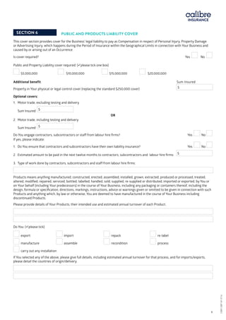 SECTION 6 PUBLIC AND PRODUCTS LIABILITY COVER
This cover section provides cover for the Business’ legal liability to pay as Compensation in respect of Personal Injury, Property Damage
or Advertising Injury, which happens during the Period of Insurance within the Geographical Limits in connection with Your Business and
caused by or arising out of an Occurrence.
Is cover required?				 Yes No
Public and Property Liability cover required: (please tick one box)
	
Additional benefit		 		 Sum Insured		
Property in Your physical or legal control cover (replacing the standard $250,000 cover) 	 $
Optional covers:
1.	Motor trade, excluding testing and delivery
Sum Insured $
OR
2.	Motor trade, including testing and delivery
Sum Insured $
Do You engage contractors, subcontractors or staff from labour hire firms? 	 	 Yes No
If yes, please indicate:
1.	 Do You ensure that contractors and subcontractors have their own liability insurance? 	 Yes No
2.	 Estimated amount to be paid in the next twelve months to contractors, subcontractors and labour hire firms: $
3.	 Type of work done by contractors, subcontractors and staff from labour hire firms:
Products means anything manufactured, constructed, erected, assembled, installed, grown, extracted, produced or processed, treated,
altered, modified, repaired, serviced, bottled, labelled, handled, sold, supplied, re-supplied or distributed, imported or exported, by You or
on Your behalf (including Your predecessors) in the course of Your Business, including any packaging or containers thereof, including the
design, formula or specification, directions, markings, instructions, advice or warnings given or omitted to be given in connection with such
Products and anything which, by law or otherwise, You are deemed to have manufactured in the course of Your Business including
discontinued Products.
Please provide details of Your Products, their intended use and estimated annual turnover of each Product.
Do You: (please tick)
export	 import	 repack			 re-label
manufacture	 assemble	 recondition		 process
carry out any installation
If You selected any of the above, please give full details, including estimated annual turnover for that process, and for imports/exports,
please detail the countries of origin/delivery.
$5,000,000 	 $10,000,000 	 $15,000,000 $20,000,000
CBRI SBP AF 0116	 6
CBRISBPAF0116
 