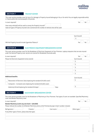 SECTION 7 TRANSIT COVER
This cover section provides cover for loss of or damage to Property Insured belonging to You or for which You are legally responsible whilst
in Transit within the Commonwealth of Australia.
Is cover required?	 			 Yes No
How many vehicle(s) will be used to convey the Property Insured?
State all types of Property Insured to be covered and the number of vehicles that will be used:
				 Sum Insured
				
$
Will the Property Insured include Cigarettes/Tobacco? 			 Yes No
SECTION 8 ELECTRONIC EQUIPMENT BREAKDOWN COVER
This cover section provides cover for the Breakdown of Electronic Equipment at Your Premises. Laptop computers that are also insured
under the General Property cover section are covered for Breakdown Australia wide.
Is cover required?	 			 Yes No
Please list Electronic Equipment to be covered:			 Sum Insured	
			 $
$
$
$
$
Additional benefits 					 	
					 Sum Insured
Restoration of Electronic Data (replacing the standard $15,000 cover) 	 	 $ 	
Computers - increased costs (replacing the standard $15,000 cover)
Indemnity Period (replacing the standard 90 days) Days $
SECTION 9 MACHINERY BREAKDOWN COVER
This cover section provides cover for the Breakdown of Machinery at Your Premises. Two types of cover are available; Specified Machinery
cover and Blanket Machinery cover.
Is cover required?				 Yes No
Blanket Machinery (Limit any one Event = $20,000)
Please indicate the number of all Blanket Machinery items at the Premises by type: (insert number in boxes)
Refrigerators Freezers Cool rooms Other types
If any Other types of items, please describe types:
CBRI SBP AF 0116	 7
CBRISBPAF0116
 