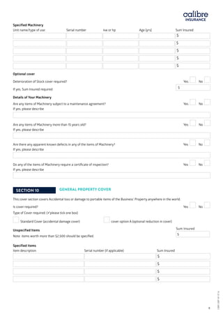Specified Machinery
Unit name/type of use:	 Serial number kw or hp	 Age (yrs)		 Sum Insured
$
$
$
$
$
Optional cover
Deterioration of Stock cover required?			 Yes No
If yes, Sum Insured required			 	
$
Details of Your Machinery
Are any items of Machinery subject to a maintenance agreement?		 Yes No
If yes, please describe
Are any items of Machinery more than 15 years old?			 Yes No
If yes, please describe
Are there any apparent known defects in any of the items of Machinery?		 Yes No
If yes, please describe
Do any of the items of Machinery require a certificate of inspection?		 Yes No
If yes, please describe
SECTION 10 GENERAL PROPERTY COVER
This cover section covers Accidental loss or damage to portable items of the Business’ Property anywhere in the world.
Is cover required?	 			 Yes No
Type of Cover required: (please tick one box)
Standard Cover (accidental damage cover) 	 cover option A (optional reduction in cover)
Unspecified Items
Note: items worth more than $2,500 should be specified.	
$
Specified Items
Item description	 Serial number (if applicable)		 Sum Insured
$
$
$
$
CBRI SBP AF 0116	 8
Sum Insured
CBRISBPAF0116
 