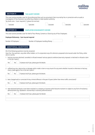 SECTION 11 TAX AUDIT COVER
This cover section provides cover for the professional fees such as accountant’s fees incurred by You in connection with an audit or
investigation of Your Business’s tax affairs by a federal or state taxation authority.
Tax Audit costs - Cover required: ( please tick one box)
$10,000 	 $20,000 	 $30,000 	 $40,000 	 $50,000
SECTION 12 EMPLOYEE DISHONESTY COVER
This cover section provides cover for theft of Your Money, Contents or Stock by any of Your Employees.
Employee Dishonesty - Sum Insured required	 				
$
Number of Employees Number of Employees handling Money
ADDITIONAL QUESTIONS
All of the following questions must be answered.
Have You, Your partners, any other office-holders; or if a corporation any of its directors proposed to be insured under this Policy, either
alone or jointly:
1. 	had any insurance declined, cancelled or refused renewal, had any special conditions/warranty imposed, or declined or refused a claim
in the last 5 years?
	 Yes No (please tick) If yes, please give full details
2. suffered any loss, destruction or damage and/or made a claim on any insurer for any event whether insured or otherwise or had any
claims made against You in the last 5 years?
Yes No (please tick) If yes, please give full details
3. been charged with or convicted of any criminal offences in the past 10 years (other than minor traffic convictions)?
Yes No (please tick) If yes, please give full details
4. been declared bankrupt or ever been involved in a company or business which became insolvent or subject to any form of insolvency
administration (e.g. liquidation, receivership or voluntary administration)?
Yes No (please tick) If yes, please give full details
CBRI SBP AF 0116													 9
CBRISBPAF0116
 