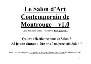 Le Salon d’Art
             Contemporain de
             Montrouge ‒ v1.0
               Cette démarche tente de répondre à deux questions :


        - Qui est sélectionné pour ce Salon ?
- Ai-je une chance d’être pris à un prochain Salon ?

Pour cela est analysée la population des participants aux Salons de 2009 et de 2010.

                                                                                1
 
