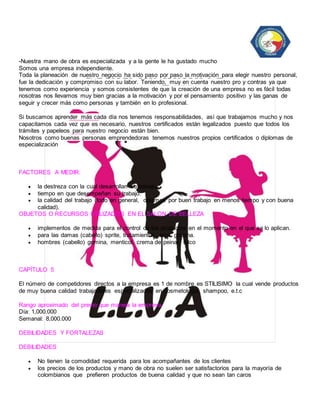 -Nuestra mano de obra es especializada y a la gente le ha gustado mucho 
Somos una empresa independiente. 
Toda la planeación de nuestro negocio ha sido paso por paso la motivación para elegir nuestro personal, 
fue la dedicación y compromiso con su labor. Teniendo, muy en cuenta nuestro pro y contras ya que 
tenemos como experiencia y somos consistentes de que la creación de una empresa no es fácil todas 
nosotras nos llevamos muy bien gracias a la motivación y por el pensamiento positivo y las ganas de 
seguir y crecer más como personas y también en lo profesional. 
Si buscamos aprender más cada día nos tenemos responsabilidades, así que trabajamos mucho y nos 
capacitamos cada vez que es necesario, nuestros certificados están legalizados puesto que todos los 
trámites y papeleos para nuestro negocio están bien. 
Nosotros como buenas personas emprendedoras tenemos nuestros propios certificados o diplomas de 
especialización 
FACTORES A MEDIR: 
 la destreza con la cual desarrollan su trabajo. 
 tiempo en que desempeñan su trabajo. 
 la calidad del trabajo (todo en general, optamos por buen trabajo en menos tiempo y con buena 
calidad). 
OBJETOS O RECURSOS UTILIZADOS EN EL SALON DE BELLEZA 
 implementos de medida para el control de los productos en el momento en el que se lo aplican. 
 para las damas (cabello) sprite, tratamientos, laca, gomina. 
 hombres (cabello) gomina, menticol, crema de peinar, talco 
CAPÍTULO 5 
El número de competidores directos a la empresa es 1 de nombre es STILISIMO la cual vende productos 
de muy buena calidad trabajadores especializados en cosmetología, shampoo, e.t.c 
Rango aproximado del precio que maneja la empresa 
Día: 1,000.000 
Semanal: 8,000.000 
DEBILIDADES Y FORTALEZAS 
DEBILIDADES 
 No tienen la comodidad requerida para los acompañantes de los clientes 
 los precios de los productos y mano de obra no suelen ser satisfactorios para la mayoría de 
colombianos que prefieren productos de buena calidad y que no sean tan caros 
 