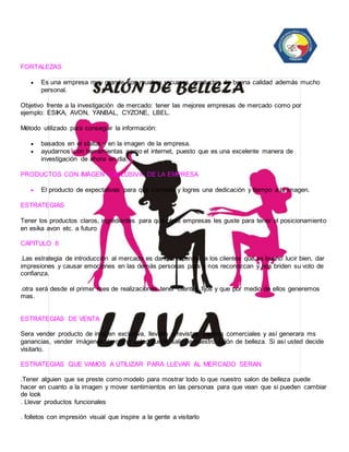 FORTALEZAS 
 Es una empresa muy grande con muchos recursos, productos de buena calidad además mucho 
personal. 
Objetivo frente a la investigación de mercado: tener las mejores empresas de mercado como por 
ejemplo: ESIKA, AVON, YANBAL, CYZONE, LBEL. 
Método utilizado para conseguir la información: 
 basados en el status y en la imagen de la empresa. 
 ayudarnos con herramientas como el internet, puesto que es una excelente manera de 
investigación de ahora en dia. 
PRODUCTOS CON IMÁGEN EXCLUSIVA DE LA EMPRESA 
 El producto de expectativas para que cumplas y logres una dedicación y tiempo a tu imagen. 
ESTRATEGIAS 
Tener los productos claros, ingredientes para que otras empresas les guste para tener el posicionamiento 
en esika avon etc. a futuro 
CAPITULO 6 
.Las estrategia de introducción al mercado es darle a entender a los clientes que es bueno lucir bien, dar 
impresiones y causar emociones en las demás personas para q nos reconozcan y nos briden su voto de 
confianza. 
.otra será desde el primer mes de realizaciones tener clientes fijos y que por medio de ellos generemos 
mas. 
ESTRATEGIAS DE VENTA 
Sera vender producto de imagen exclusiva, llevarlo a revistas, centros comerciales y así generara ms 
ganancias, vender imágenes de como usted puede salir de nuestro salón de belleza. Si así usted decide 
visitarlo. 
ESTRATEGIAS QUE VAMOS A UTILIZAR PARA LLEVAR AL MERCADO SERAN: 
.Tener alguien que se preste como modelo para mostrar todo lo que nuestro salon de belleza puede 
hacer en cuanto a la imagen y mover sentimientos en las personas para que vean que si pueden cambiar 
de look 
. Llevar productos funcionales 
. folletos con impresión visual que inspire a la gente a visitarlo 
 