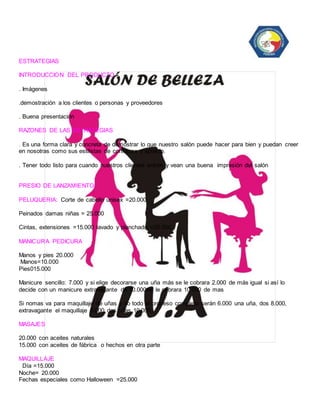 ESTRATEGIAS 
INTRODUCCION DEL PRODUCTO 
. Imágenes 
.demostración a los clientes o personas y proveedores 
. Buena presentación 
RAZONES DE LAS ESTRATEGIAS 
. Es una forma clara y concreta de demostrar lo que nuestro salón puede hacer para bien y puedan creer 
en nosotras como sus estilistas de confianza y aprecio. 
. Tener todo listo para cuando nuestros clientes entren y vean una buena impresión del salón 
PRESIO DE LANZAMIENTO: 
PELUQUERIA: Corte de cabello unisex =20.000 
Peinados damas niñas = 25.000 
Cintas, extensiones =15.000 lavado y planchado =20.000 
MANICURA PEDICURA 
Manos y pies 20.000 
Manos=10.000 
Pies015.000 
Manicure sencillo: 7.000 y si elige decorarse una uña más se le cobrara 2.000 de más igual si así lo 
decide con un manicure extravagante de 10.000se le cobrara 10.000 de mas 
Si nomas va para maquillaje de uñas y no todo el proceso completo serán 6.000 una uña, dos 8.000, 
extravagante el maquillaje 8.000 dos uñas 10.000 
MASAJES 
20.000 con aceites naturales 
15.000 con aceites de fábrica o hechos en otra parte 
MAQUILLAJE 
Día =15.000 
Noche= 20.000 
Fechas especiales como Halloween =25.000 
 