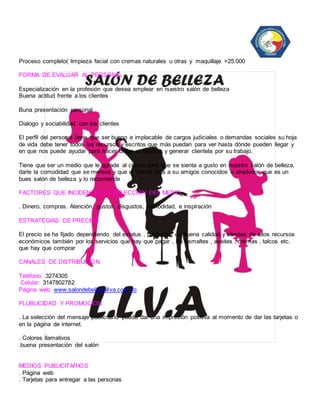 Proceso completo( limpieza facial con cremas naturales u otras y maquillaje =25.000 
FORMA DE EVALUAR AL PERSONAL 
Especialización en la profesión que desea emplear en nuestro salón de belleza 
Buena actitud frente a los clientes 
Buna presentación personal 
Dialogo y sociabilidad con los clientes 
El perfil del personal tiene que ser bueno e implacable de cargos judiciales o demandas sociales su hoja 
de vida debe tener todos los recursos y escritos que más puedan para ver hasta dónde pueden llegar y 
en que nos puede ayudar para hacer brillar el negocio y generar clientela por su trabajo. 
Tiene que ser un medio que le agrade al cliente para que se sienta a gusto en nuestro salón de belleza, 
darle la comodidad que se merece y que el cliente diga a su amigos conocidos o alrededor que es un 
bues salón de belleza y lo recomiende 
FACTORES QUE INCIDEN EL LA SELECCIÓN DEL MEDIO 
. Dinero, compras. Atención, gustos, disgustos, comodidad, e inspiración 
ESTRATEGIAS DE PRECIOS 
El precio se ha fijado dependiendo del estatus , productos de buena calidad y clientes de altos recursos 
económicos también por los servicios que hay que pagar , los esmaltes , aceites , cremas , talcos etc. 
que hay que comprar 
CANALES DE DISTRIBUCION 
Teléfono: 3274305 
Celular: 3147802782 
Página web: www.salondebellezallva.com.co 
PLUBLICIDAD Y PROMOCION 
. La selección del mensaje publicitario puede dar una impresión positiva al momento de dar las tarjetas o 
en la página de internet. 
. Colores llamativos 
.buena presentación del salón 
MEDIOS PUBLICITARIOS 
. Página web 
. Tarjetas para entregar a las personas 
 