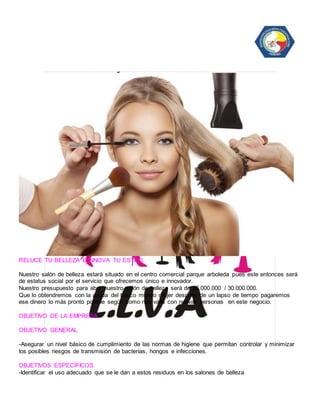 RELUCE TU BELLEZA E INNOVA TU ESTILO 
Nuestro salón de belleza estará situado en el centro comercial parque arboleda pues este entonces será 
de estatus social por el servicio que ofrecemos único e innovador. 
Nuestro presupuesto para abrir nuestro salón de belleza será de 25.000.000 / 30.000.000. 
Que lo obtendremos con la ayuda del banco mundo mujer después de un lapso de tiempo pagaremos 
ese dinero lo más pronto posible según como nos valla con nuevas personas en este negocio. 
OBJETIVO DE LA EMPRESA 
OBJETIVO GENERAL 
-Asegurar un nivel básico de cumplimiento de las normas de higiene que permitan controlar y minimizar 
los posibles riesgos de transmisión de bacterias, hongos e infecciones. 
OBJETIVOS ESPECÍFICOS 
-Identificar el uso adecuado que se le dan a estos residuos en los salones de belleza 
 