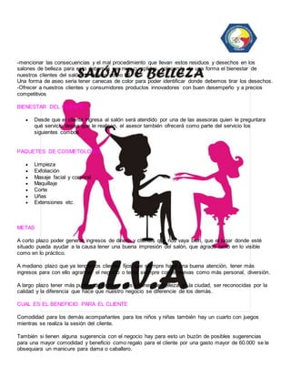 -mencionar las consecuencias y el mal procedimiento que llevan estos residuos y desechos en los 
salones de belleza para esto debemos ser muy cumplidos, colocando de una forma el bienestar de 
nuestros clientes del salón de belleza como tal 
Una forma de aseo seria tener canecas de color para poder identificar donde debemos tirar los desechos. 
-Ofrecer a nuestros clientes y consumidores productos innovadores con buen desempeño y a precios 
competitivos 
BIENESTAR DEL CLIENTE 
 Desde que el cliente ingresa al salón será atendido por una de las asesoras quien le preguntara 
qué servicio desea que le realicen, el asesor también ofrecerá como parte del servicio los 
siguientes combos 
PAQUETES DE COSMETOLOGIA 
 Limpieza 
 Exfoliación 
 Masaje facial y corporal 
 Maquillaje 
 Corte 
 Uñas 
 Extensiones etc. 
METAS 
A corto plazo poder generar ingresos de dinero y clientes que nos vaya bien, que el lugar donde esté 
situado pueda ayudar a la causa tener una buena impresión del salón, que agrade tanto en lo visible 
como en lo práctico. 
A mediano plazo que ya tengamos clientes fijos que siempre haya una buena atención, tener más 
ingresos para con ello agrandar el negocio o tener siempre cosas nuevas como más personal, diversión. 
A largo plazo tener más puntos de estética más salones de belleza en la ciudad, ser reconocidas por la 
calidad y la diferencia que hace que nuestro negocio se diferencie de los demás. 
CUAL ES EL BENEFICIO PARA EL CLIENTE 
Comodidad para los demás acompañantes para los niños y niñas también hay un cuarto con juegos 
mientras se realiza la sesión del cliente. 
También si tienen alguna sugerencia con el negocio hay para esto un buzón de posibles sugerencias 
para una mayor comodidad y beneficio como regalo para el cliente por una gasto mayor de 60.000 se le 
obsequiara un manicure para dama o caballero. 
 