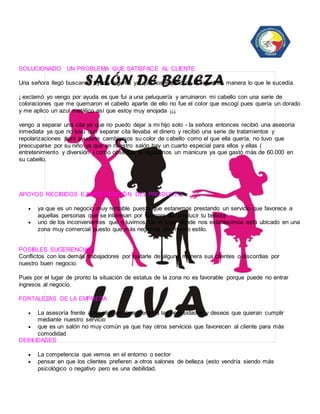 SOLUCIONADO UN PROBLEMA QUE SATISFACE AL CLIENTE 
Una señora llegó buscando ayuda urgente ya que nos explicó de la siguiente manera lo que le sucedía. 
¡ exclamó yo vengo por ayuda es que fui a una peluquería y arruinaron mi cabello con una serie de 
coloraciones que me quemaron el cabello aparte de ello no fue el color que escogí pues quería un dorado 
y me aplico un azul metálico así que estoy muy enojada ¡¡¡ 
vengo a separar una cita ya que no puedo dejar a mi hijo solo - la señora entonces recibió una asesoría 
inmediata ya que no tuvo que separar cita llevaba el dinero y recibió una serie de tratamientos y 
repolarizaciones para ayudarle cambiamos su color de cabello como el que ella quería, no tuvo que 
preocuparse por su niño ya que en nuestro salón hay un cuarto especial para ellos y ellas ( 
entretenimiento y diversión ) como obsequio le regalamos un manicure ya que gastó más de 60.000 en 
su cabello. 
APOYOS RECIBIDOS E INVESTIGACIÓN DEL PRODUCTO 
 ya que es un negocio muy rentable puesto que estaremos prestando un servicio que favorece a 
aquellas personas que se interesan por siempre dar a relucir tu belleza 
 uno de los inconvenientes que q tuvimos fue el lugar donde nos establecimos está ubicado en una 
zona muy comercial puesto que más negocios del mismo estilo. 
POSIBLES SUGERENCIAS 
Conflictos con los demás trabajadores por quitarle de alguna manera sus clientes o discordias por 
nuestro buen negocio. 
Pues por el lugar de pronto la situación de estatus de la zona no es favorable porque puede no entrar 
ingresos al negocio. 
FORTALEZAS DE LA EMPRESA 
 La asesoría frente a los clientes de acuerdo a las necesidades y deseos que quieran cumplir 
mediante nuestro servicio 
 que es un salón no muy común ya que hay otros servicios que favorecen al cliente para más 
comodidad 
DEBILIDADES 
 La competencia que vemos en el entorno o sector 
 pensar en que los clientes prefieren a otros salones de belleza (esto vendría siendo más 
psicológico o negativo pero es una debilidad. 
 
