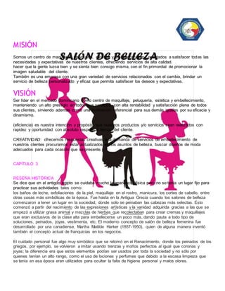 MISIÓN 
Somos un centro de maquillaje, peluquería, estética y embellecimiento, orientados a satisfacer todas las 
necesidades y expectativas de nuestros clientes, ofreciendo servicios de alta calidad. 
hacer que la gente luzca bien y se sienta bien consigo misma, con el fin primordial de promocionar la 
imagen saludable del cliente. 
También es una empresa con una gran variedad de servicios relacionados con el cambio, brindar un 
servicio de belleza personalizado y eficaz que permita satisfacer los deseos y expectativas. 
VISIÓN 
Ser líder en el mercado dominicano como centro de maquillaje, peluquería, estética y embellecimiento, 
manteniendo un alto prestigio en todos sus servicios, con alta rentabilidad y satisfacción plena de todos 
sus clientes, sirviendo además como una motivación referencial para sus demás iguales por su eficacia y 
dinamismo. 
(eficiencia) es nuestra intención y propósito que nuestros productos y/o servicios sean realizados con 
rapidez y oportunidad con absoluto respeto al tiempo del cliente. 
CREATIVIDAD: ofrecemos respuestas creativas a la demanda de servicios de embellecimiento de 
nuestros clientes procuramos estar actualizados en los asuntos de belleza, buscar diseños de moda 
adecuados para cada ocasión que se presente. 
CAPÍTULO 3 
RESEÑA HISTÓRICA 
Se dice que en el antiguo egipto se cuidaba mucho la apariencia física pero no se tenía un lugar fijo para 
practicar sus actividades tales como: 
los baños de leche, exfoliaciones de la piel, maquillaje en el rostro, manicura, los cortes de cabello, entre 
otras cosas más simbólicas de la época. Fue hasta en la Antigua Grecia cuando los salones de belleza 
comenzaron a tener un lugar en la sociedad, donde solo se peinaban las cabezas más selectas. Esto 
comenzó a partir del nacimiento de las expresiones artísticas y la vanidad adquirida gracias a las que se 
empezó a utilizar grasa animal y mezclas de hierbas que recolectaban para crear cremas y maquillajes 
que eran exclusivos de la clase alta para embellecerse un poco más, dando pauta a todo tipo de 
soluciones, peinados, joyas, vestimenta, etc. El moderno concepto de salón de belleza femenina fue 
desarrollado por una canadiense, Martha Matilde Harker (1857-1950), quien de alguna manera inventó 
también el concepto actual de franquicias en los negocios. 
El cuidado personal fue algo muy simbólico que se retomó en el Renacimiento, donde los peinados de los 
griegos, por ejemplo, se volvieron a imitar usando trenzas y moños perfectos al igual que coronas y 
joyas; la diferencia era que estos elementos podían ser usados por toda la sociedad y no sólo por 
quienes tenían un alto rango, como el uso de lociones y perfumes que debido a la escasa limpieza que 
se tenía en esa época eran utilizados para ocultar la falta de higiene personal y malos olores. 
 