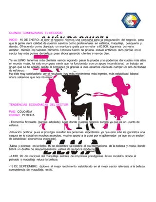 CUANDO COMENZAMOS EL NEGOCIO 
INICIO: 15 DE ENERO: al abrir el negocio hicimos una campaña para la inauguración del negocio, para 
que la gente viera calidad de nuestro servicio como profesionales en estética, maquillaje, peluquería y 
demás. Ofreciendo como obsequio un manicure gratis por un valor a 60.000, logramos con esto 
atender clientes en nuestros primeros 3 meses fueron de prueba, estuvo entonces duro porque en el 
sector hay más puntos de belleza pues ahora ganando clientes y vamos bien. 
Ya en JUNIO tenemos más clientela vamos logrando pasar la prueba y ya podemos dar cuotas más altas 
en mundo mujer, ha sido muy grato sentir que ha funcionado con un apoyo incondicional, un trabajo en 
grupo que se ha notado desde el comienzo ya gracias a Dios estamos cerca de cumplir un año de trabajo 
de esfuerzo. 
Ha sido muy satisfactorio ver el resultado hay más movimiento más ingreso, más estabilidad laboral 
ahora sabemos que nos irá mejor. 
TENDENCIAS ECONÓMICAS DEL SECTOR 
PAIS: COLOMBIA 
CIUDAD: PEREIRA 
- Economía favorable (parque arboleda) lugar donde nuestro negocio surgirá ya que es un punto de 
estatus. 
-Situación política: pues el prestigio resaltan las personas importantes ya que este sitio les garantiza una 
segura en lo social en muchos aspectos, mucho apoyo a la zona por el gobernador ya que es un sector( 
de estabilidad económica avanzado). 
-Moda y eventos: en la fecha 15 de diciembre se celebra el día internacional de la belleza y moda, donde 
habrá un desfile de despampanantes estilos de la época moderna. 
-JUNIO 26: dia nacional del maquillaje autores de empresas prestigiosas llevan modelos donde el 
peinado y maquillaje reluce la belleza. 
-19 DE SEPTIEMBRE: diploma al mejor rendimiento establecido en el mejor sector referente a la belleza 
competencia de maquillaje, estilo. 
 