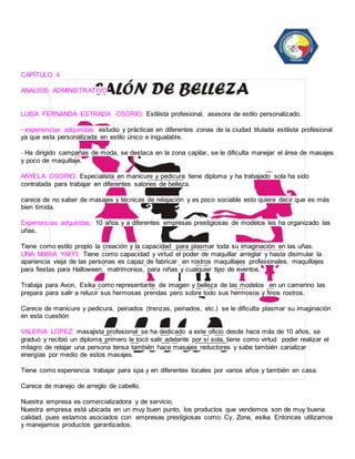 CAPÍTULO 4 
ANALISIS ADMINISTRATIVO 
LUISA FERNANDA ESTRADA OSORIO: Estilista profesional, asesora de estilo personalizado. 
- experiencias adquiridas: estudio y prácticas en diferentes zonas de la ciudad titulada estilista profesional 
ya que esta personalizada en estilo único e inigualable. 
- Ha dirigido campañas de moda, se destaca en la zona capilar, se le dificulta manejar el área de masajes 
y poco de maquillaje. 
ANYELA OSORIO: Especialista en manicure y pedicura tiene diploma y ha trabajado sola ha sido 
contratada para trabajar en diferentes salones de belleza. 
carece de no saber de masajes y técnicas de relajación y es poco sociable esto quiere decir que es más 
bien tímida. 
Experiencias adquiridas: 10 años y a diferentes empresas prestigiosas de modelos les ha organizado las 
uñas. 
Tiene como estilo propio la creación y la capacidad para plasmar toda su imaginación en las uñas. 
LINA MARIA YAFFI: Tiene como capacidad y virtud el poder de maquillar arreglar y hasta disimular la 
apariencia vieja de las personas es capaz de fabricar en rostros maquillajes profesionales, maquillajes 
para fiestas para Halloween, matrimonios, para niñas y cualquier tipo de eventos. 
Trabaja para Avon, Esika como representante de imagen y belleza de las modelos en un camerino las 
prepara para salir a relucir sus hermosas prendas pero sobre todo sus hermosos y finos rostros. 
Carece de manicure y pedicura, peinados (trenzas, peinados, etc.) se le dificulta plasmar su imaginación 
en esta cuestión 
VALERIA LOPEZ: masajista profesional se ha dedicado a este oficio desde hace más de 10 años, se 
graduó y recibió un diploma primero le tocó salir adelante por sí sola, tiene como virtud poder realizar el 
milagro de relajar una persona tensa también hace masajes reductores y sabe también canalizar 
energías por medio de estos masajes. 
Tiene como experiencia trabajar para spa y en diferentes locales por varios años y también en casa. 
Carece de manejo de arreglo de cabello. 
Nuestra empresa es comercializadora y de servicio. 
Nuestra empresa está ubicada en un muy buen punto, los productos que vendemos son de muy buena 
calidad, pues estamos asociados con empresas prestigiosas como: Cy. Zone, esika. Entonces utilizamos 
y manejamos productos garantizados. 
 