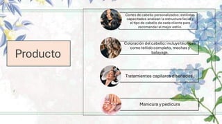 Producto
Cortes de cabello personalizados: estilistas
capacitados analizan la estructura facial y
el tipo de cabello de cada cliente para
recomendar el mejor estilo.
Coloración del cabello: incluye técnicas
como teñido completo, mechas y
balayage.
Tratamientos capilares diseñados.
Manicura y pedicura
 