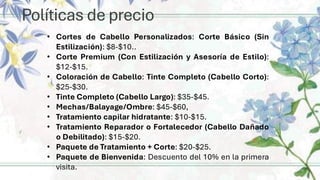 Políticas de precio
• Cortes de Cabello Personalizados: Corte Básico (Sin
Estilización): $8-$10..
• Corte Premium (Con Estilización y Asesoría de Estilo):
$12-$15.
• Coloración de Cabello: Tinte Completo (Cabello Corto):
$25-$30.
• Tinte Completo (Cabello Largo): $35-$45.
• Mechas/Balayage/Ombre: $45-$60,
• Tratamiento capilar hidratante: $10-$15.
• Tratamiento Reparador o Fortalecedor (Cabello Dañado
o Debilitado): $15-$20.
• Paquete de Tratamiento + Corte: $20-$25.
• Paquete de Bienvenida: Descuento del 10% en la primera
visita.
 