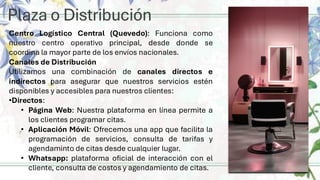 Plaza o Distribución
Centro Logístico Central (Quevedo): Funciona como
nuestro centro operativo principal, desde donde se
coordina la mayor parte de los envíos nacionales.
Canales de Distribución
Utilizamos una combinación de canales directos e
indirectos para asegurar que nuestros servicios estén
disponibles y accesibles para nuestros clientes:
•Directos:
• Página Web: Nuestra plataforma en línea permite a
los clientes programar citas.
• Aplicación Móvil: Ofrecemos una app que facilita la
programación de servicios, consulta de tarifas y
agendaminto de citas desde cualquier lugar.
• Whatsapp: plataforma oficial de interacción con el
cliente, consulta de costos y agendamiento de citas.
 