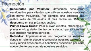 Promoción
• Descuentos por Volumen: Ofrecemos descuentos
escalonados para clientes que utilicen nuestros servicios
con mayor frecuencia. Por ejemplo, una empresa que
realice más de 20 envíos al mes recibe un 15% de
descuento en sus próximos envíos.
• Primer Envío Gratis: Para nuevos clientes, ofrecemos el
primer envío gratuito (dentro de la ciudad) para incentivar
que prueben nuestros servicios.
• Referidos: Implementamos un programa de referidos
donde un cliente puede recomendar nuestros servicios a
otro y recibir descuentos o beneficios especiales por cada
nuevo cliente que contrate nuestros servicios.
 
