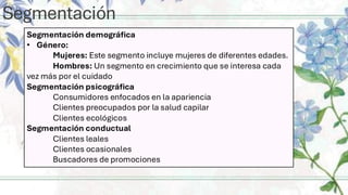 Segmentación
Segmentación demográfica
• Género:
Mujeres: Este segmento incluye mujeres de diferentes edades.
Hombres: Un segmento en crecimiento que se interesa cada
vez más por el cuidado
Segmentación psicográfica
Consumidores enfocados en la apariencia
Clientes preocupados por la salud capilar
Clientes ecológicos
Segmentación conductual
Clientes leales
Clientes ocasionales
Buscadores de promociones
 
