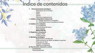 Índice de contenidos
1. Direccionamiento estratégico
Descripción de la empresa
Visíón
Misión
Valores
Estructura organizacional
2. Análsis y diagnóstico situacional
2.1. Análisis del Entorno Competitivo
2,2. Identificación de la Competencia Directa
3. Análisis de la industria
La competencia
Benchmarking del Sector
Segmentación
Matriz PESTEL
4. Diagnóstico situacional
Análisis FODA
FODA Cruzado
5. Marketing estratégico
Segmentación del Mercado
Posicionamiento del Salón de Belleza Caprichos
Propuesta de Valor
Ventajas Competitivas
Objetivos de Marketing
III. Plan de acción, evaluación y control.y control.
Conclusiones
Recomendaciones
 