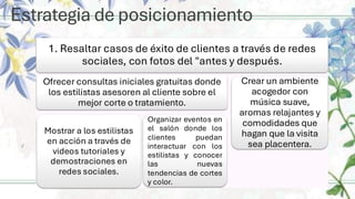 Estrategia de posicionamiento
1. Resaltar casos de éxito de clientes a través de redes
sociales, con fotos del "antes y después.
Ofrecer consultas iniciales gratuitas donde
los estilistas asesoren al cliente sobre el
mejor corte o tratamiento.
Mostrar a los estilistas
en acción a través de
videos tutoriales y
demostraciones en
redes sociales.
Organizar eventos en
el salón donde los
clientes puedan
interactuar con los
estilistas y conocer
las nuevas
tendencias de cortes
y color.
Crear un ambiente
acogedor con
música suave,
aromas relajantes y
comodidades que
hagan que la visita
sea placentera.
 