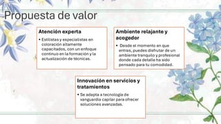 Propuesta de valor
Atención experta
• Estilistas y especialistas en
coloración altamente
capacitados, con un enfoque
continuo en la formación y la
actualización de técnicas.
Ambiente relajante y
acogedor
• Desde el momento en que
entras, puedes disfrutar de un
ambiente tranquilo y profesional
donde cada detalle ha sido
pensado para tu comodidad.
Innovación en servicios y
tratamientos
• Se adapta a tecnología de
vanguardia capilar para ofrecer
soluciones avanzadas.
 