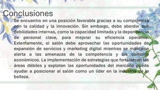 Conclusiones
Se encuentra en una posición favorable gracias a su compromiso
con la calidad y la innovación. Sin embargo, debe abordar sus
debilidades internas, como la capacidad limitada y la dependencia
de personal clave, para mejorar su eficiencia operativa.
Externamente, el salón debe aprovechar las oportunidades de
expansión de servicios y marketing digital mientras se mantiene
alerta a las amenazas de la competencia y los cambios
económicos. La implementación de estrategias que fortalezcan las
áreas débiles y exploten las oportunidades del mercado puede
ayudar a posicionar al salón como un líder en la industria de la
belleza.
 