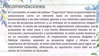 Recomendaciones
En conclusión, el salón de belleza “Caprichos” tiene la oportunidad de
posicionarse como un referente local en servicios capilares
personalizados y de alta calidad, gracias a sus estilistas capacitados,
el uso de productos premium y un enfoque en la experiencia integral
del cliente. A través de estrategias de segmentación adecuadas, una
propuesta de valor clara y una fuerte diferenciación basada en la
innovación, personalización y sostenibilidad, el salón puede destacar
en un mercado competitivo. Al implementar acciones dirigidas a
fidelizar clientes, expandir su presencia digital y ofrecer una
experiencia de bienestar, el salón está bien posicionado para lograr un
crecimiento sostenible, afianzando su reputación como líder en el
sector de la belleza en Quevedo.
 