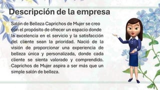 Descripción de la empresa
Salón de Belleza Caprichos de Mujer se creo
con el propósito de ofrecer un espacio donde
la excelencia en el servicio y la satisfacción
del cliente sean la prioridad. Nació de la
visión de proporcionar una experiencia de
belleza única y personalizada, donde cada
cliente se sienta valorado y comprendido.
Caprichos de Mujer aspira a ser más que un
simple salón de belleza.
 