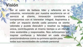Visión
Ser el salón de belleza líder y referente en la
industria, reconocido por nuestra excelencia en el
servicio al cliente, innovación constante y
compromiso con el bienestar integral. Aspiramos a
crear un espacio donde cada persona se sienta
valorada y pueda descubrir y resaltar su belleza
única, contribuyendo al mismo tiempo a un mundo
más sostenible y responsable. Nos esforzamos por
inspirar confianza y felicidad en cada cliente,
posicionándonos como su primera opción para
todas sus necesidades de cuidado personal
 