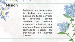 Misión
Satisfacer las necesidades
de belleza de nuestras
clientas mediante servicios
de excelente calidad
brindado por personal
altamente profesional; que
inspire confianza y seriedad,
permitiendo superar las
expectativas de nuestros
clientes.
 