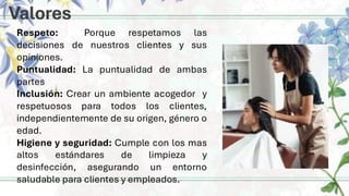 Valores
Respeto: Porque respetamos las
decisiones de nuestros clientes y sus
opiniones.
Puntualidad: La puntualidad de ambas
partes
Inclusión: Crear un ambiente acogedor y
respetuosos para todos los clientes,
independientemente de su origen, género o
edad.
Higiene y seguridad: Cumple con los mas
altos estándares de limpieza y
desinfección, asegurando un entorno
saludable para clientes y empleados.
 