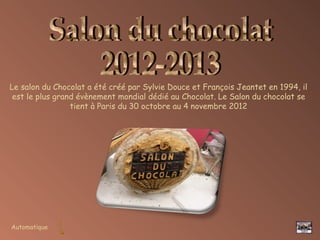Automatique
Le salon du Chocolat a été créé par Sylvie Douce et François Jeantet en 1994, il
est le plus grand évènement mondial dédié au Chocolat. Le Salon du chocolat se
tient à Paris du 30 octobre au 4 novembre 2012
 