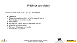 Fidéliser ses clients
Boutique en ligne, vrai business ou faux eldorado ?
Salon du numérique - 01/03/16
Trouver un client coûte cher, il faut qu’il recommande !
● Newsletter
● Récompensez les meilleurs et/ou les mauvais clients
● Relance des paniers non validés
● Anniversaire
● Engagez les clients, les comptes clients inactifs
● Produits complémentaires
● Parcours visiteurs personnalisés
● Relance des paiements
 