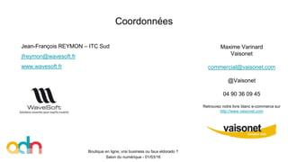 Coordonnées
Boutique en ligne, vrai business ou faux eldorado ?
Salon du numérique - 01/03/16
Maxime Varinard
Vaisonet
commercial@vaisonet.com
@Vaisonet
04 90 36 09 45
Retrouvez notre livre blanc e-commerce sur
http://www.vaisonet.com
Jean-François REYMON – ITC Sud
jfreymon@wavesoft.fr
www.wavesoft.fr
 