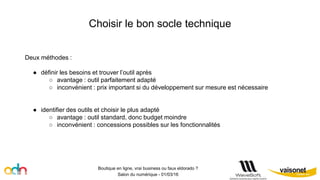 Choisir le bon socle technique
Boutique en ligne, vrai business ou faux eldorado ?
Salon du numérique - 01/03/16
Deux méthodes :
● définir les besoins et trouver l’outil après
○ avantage : outil parfaitement adapté
○ inconvénient : prix important si du développement sur mesure est nécessaire
● identifier des outils et choisir le plus adapté
○ avantage : outil standard, donc budget moindre
○ inconvénient : concessions possibles sur les fonctionnalités
 