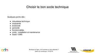 Choisir le bon socle technique
Boutique en ligne, vrai business ou faux eldorado ?
Salon du numérique - 01/03/16
Quelques points clés :
● robustesse technique
● modularité
● évolutivité
● perrenité
● fonctionnalités
● coûts : installation et maintenance
● SaaS / CMS
 