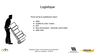 Logistique
Boutique en ligne, vrai business ou faux eldorado ?
Salon du numérique - 01/03/16
Point clé de la satisfaction client :
● délai
● qualité du colis / casse
● tarif
● lieux de livraison : domicile, point relais
● asile colis
 