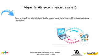 Intégrer le site e-commerce dans le SI
Boutique en ligne, vrai business ou faux eldorado ?
Salon du numérique - 01/03/16
Dans le projet, pensez à intégrer le site e-commerce dans l’écosystème informatique de
l’entreprise.
 